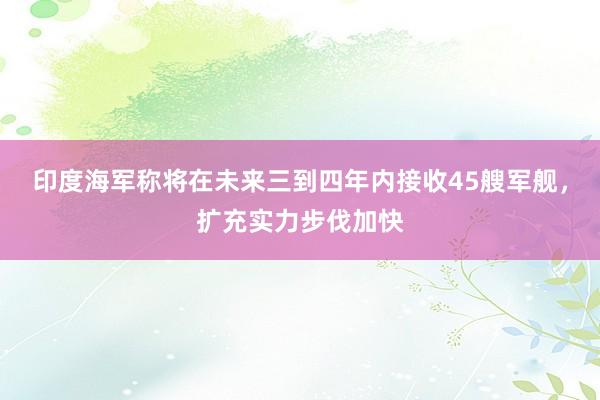 印度海军称将在未来三到四年内接收45艘军舰,扩充实力步伐加快