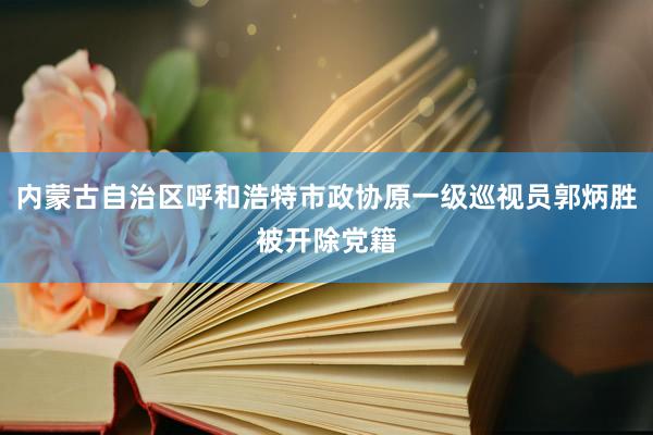 内蒙古自治区呼和浩特市政协原一级巡视员郭炳胜被开除党籍