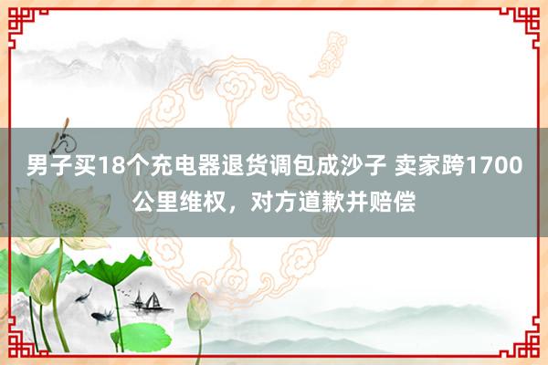 男子买18个充电器退货调包成沙子 卖家跨1700公里维权,对方道歉并赔偿