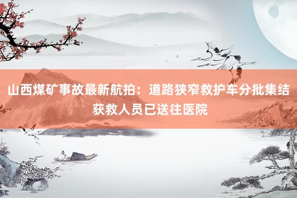 山西煤矿事故最新航拍:道路狭窄救护车分批集结 获救人员已送往医院