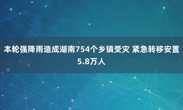 本轮强降雨造成湖南754个乡镇受灾 紧急转移安置5.8万人