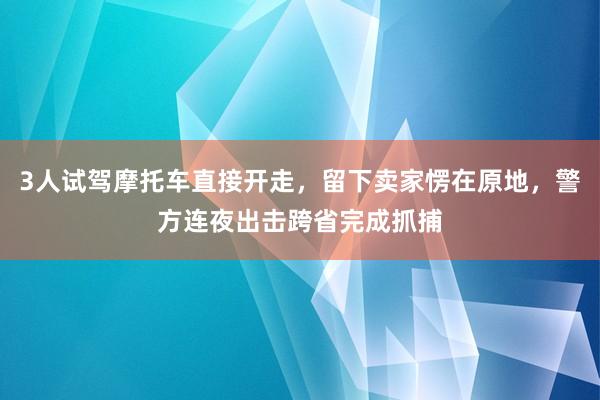 3人试驾摩托车直接开走,留下卖家愣在原地,警方连夜出击跨省完成抓捕