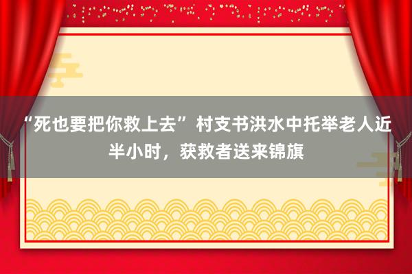 “死也要把你救上去” 村支书洪水中托举老人近半小时，获救者送来锦旗