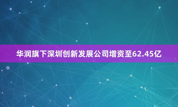 华润旗下深圳创新发展公司增资至62.45亿