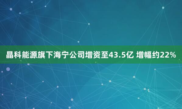 晶科能源旗下海宁公司增资至43.5亿 增幅约22%