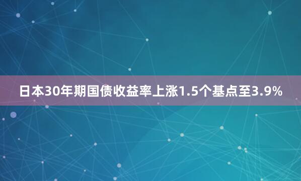 日本30年期国债收益率上涨1.5个基点至3.9%