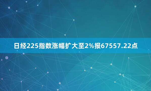 日经225指数涨幅扩大至2%报67557.22点