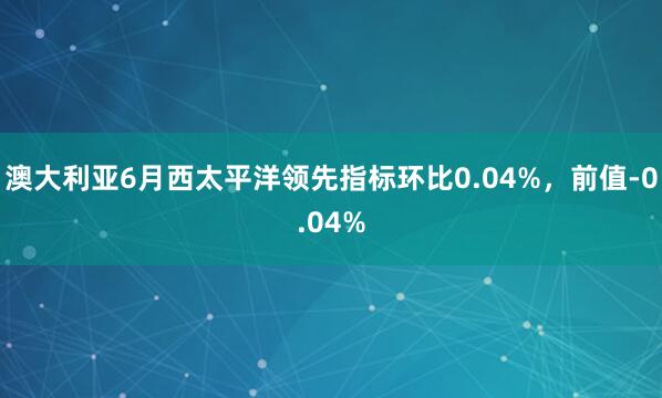 澳大利亚6月西太平洋领先指标环比0.04%，前值-0.04%