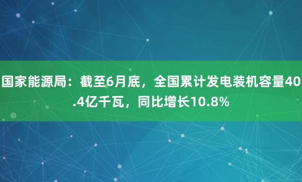 国家能源局：截至6月底，全国累计发电装机容量40.4亿千瓦，同比增长10.8%