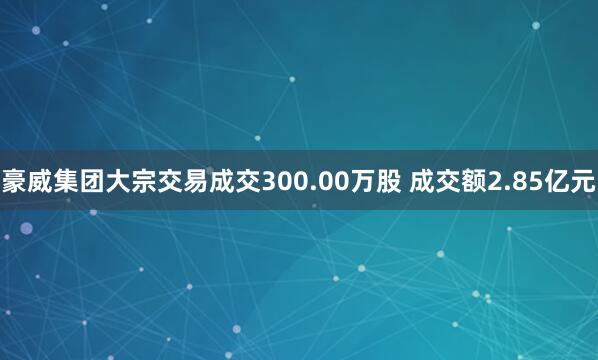 豪威集团大宗交易成交300.00万股 成交额2.85亿元