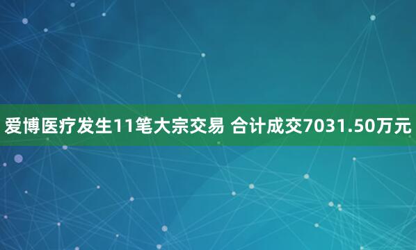 爱博医疗发生11笔大宗交易 合计成交7031.50万元