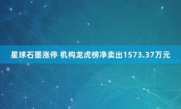 星球石墨涨停 机构龙虎榜净卖出1573.37万元