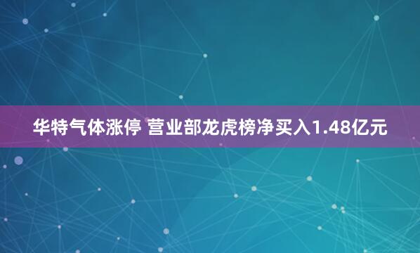 华特气体涨停 营业部龙虎榜净买入1.48亿元