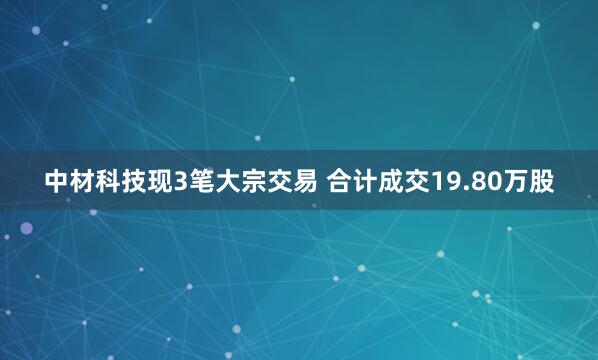 中材科技现3笔大宗交易 合计成交19.80万股