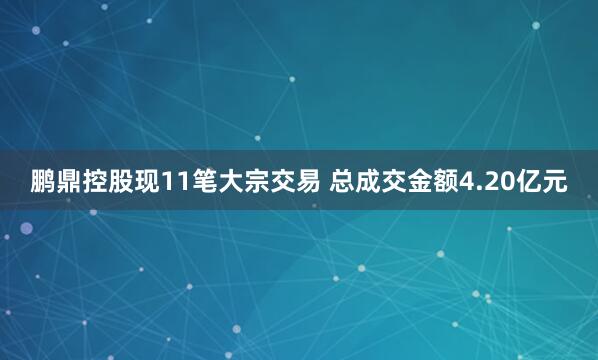 鹏鼎控股现11笔大宗交易 总成交金额4.20亿元