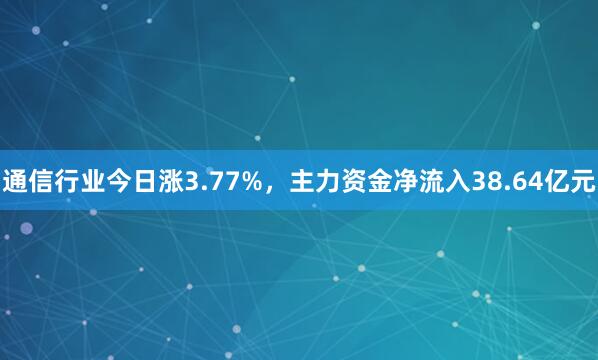 通信行业今日涨3.77%，主力资金净流入38.64亿元