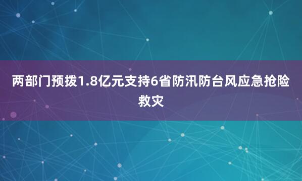 两部门预拨1.8亿元支持6省防汛防台风应急抢险救灾