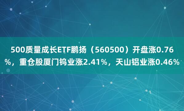 500质量成长ETF鹏扬（560500）开盘涨0.76%，重仓股厦门钨业涨2.41%，天山铝业涨0.46%