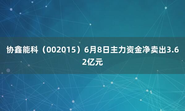 协鑫能科（002015）6月8日主力资金净卖出3.62亿元