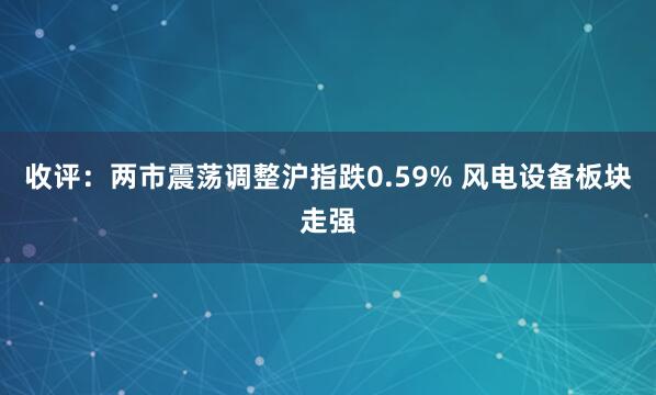 收评:两市震荡调整沪指跌0.59% 风电设备板块走强